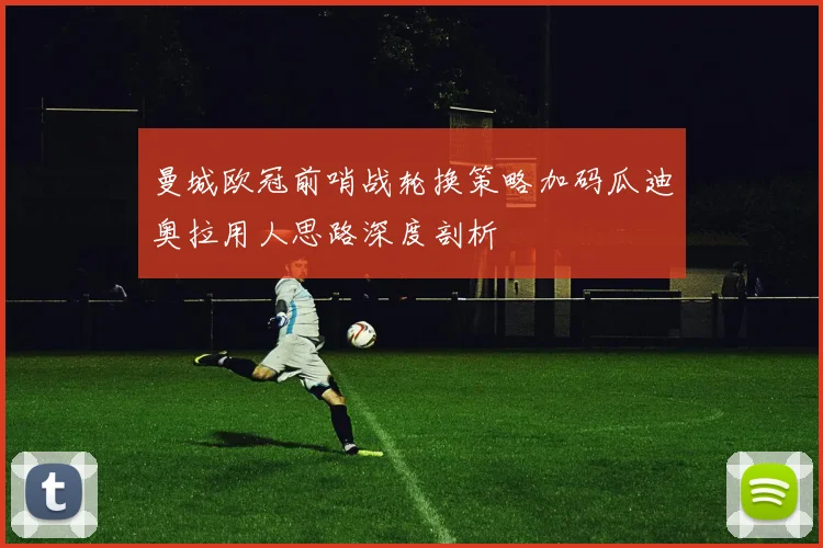 曼城欧冠前哨战轮换策略加码瓜迪奥拉用人思路深度剖析